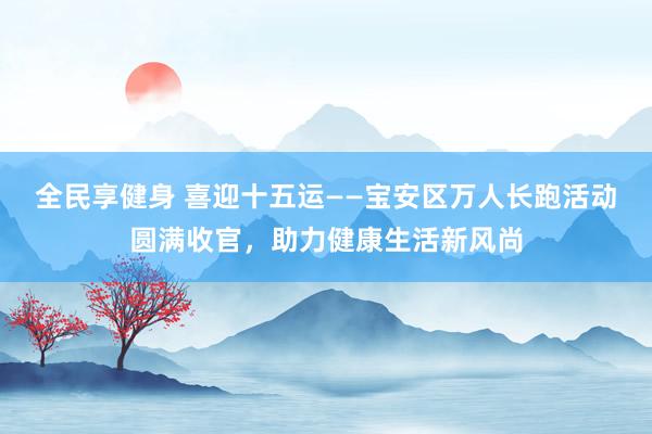 全民享健身 喜迎十五运——宝安区万人长跑活动圆满收官，助力健康生活新风尚