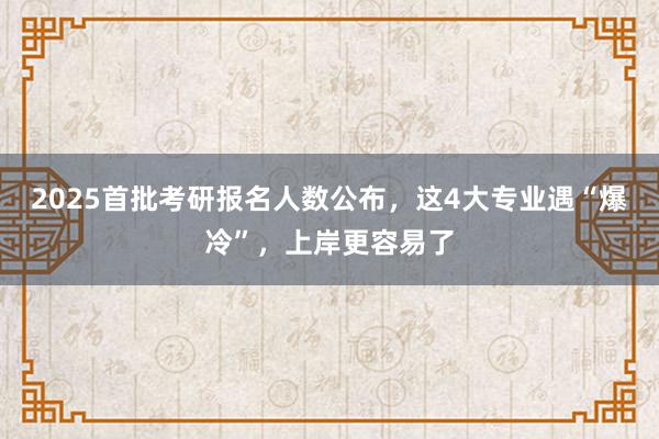 2025首批考研报名人数公布，这4大专业遇“爆冷”，上岸更容易了