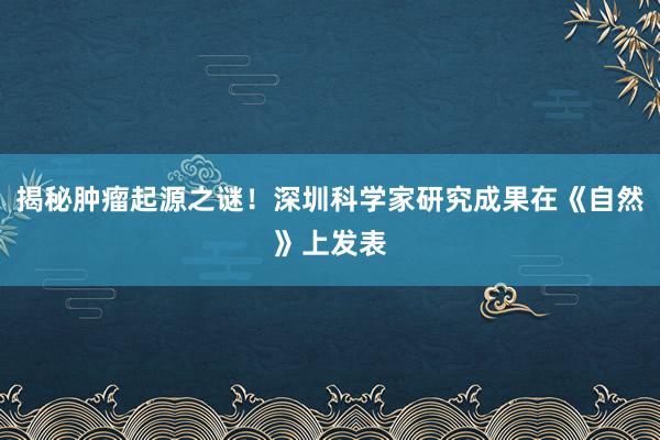 揭秘肿瘤起源之谜！深圳科学家研究成果在《自然》上发表