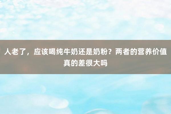 人老了，应该喝纯牛奶还是奶粉？两者的营养价值真的差很大吗