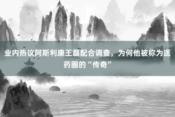 业内热议阿斯利康王磊配合调查，为何他被称为医药圈的“传奇”