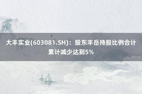 大丰实业(603081.SH)：股东丰岳持股比例合计累计减少达到5%