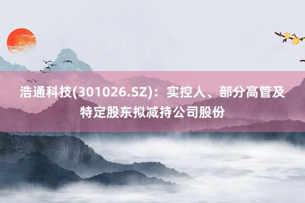 浩通科技(301026.SZ)：实控人、部分高管及特定股东拟减持公司股份