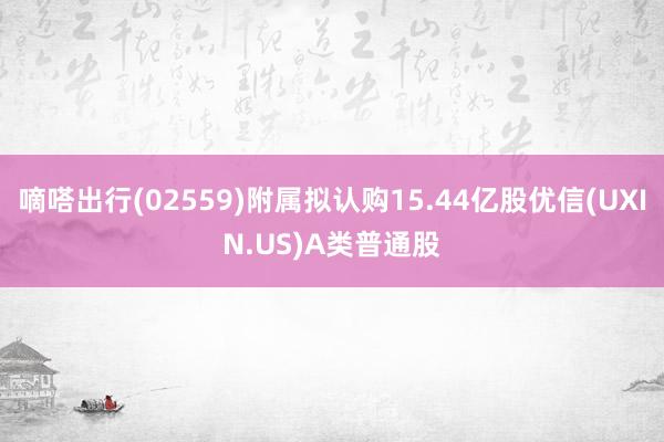 嘀嗒出行(02559)附属拟认购15.44亿股优信(UXIN.US)A类普通股