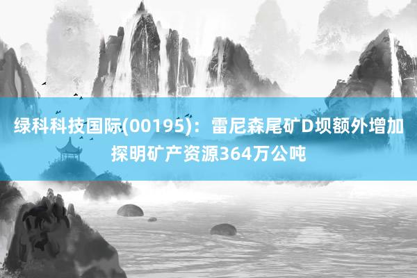 绿科科技国际(00195)：雷尼森尾矿D坝额外增加探明矿产资源364万公吨