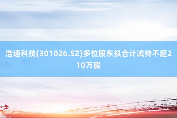 浩通科技(301026.SZ)多位股东拟合计减持不超210万股