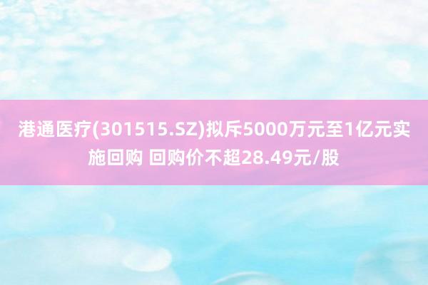 港通医疗(301515.SZ)拟斥5000万元至1亿元实施回购 回购价不超28.49元/股