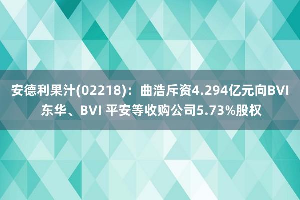 安德利果汁(02218)：曲浩斥资4.294亿元向BVI 东华、BVI 平安等收购公司5.73%股权