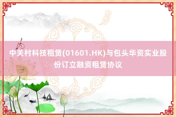 中关村科技租赁(01601.HK)与包头华资实业股份订立融资租赁协议