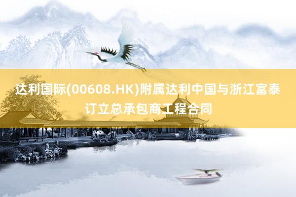 达利国际(00608.HK)附属达利中国与浙江富泰订立总承包商工程合同