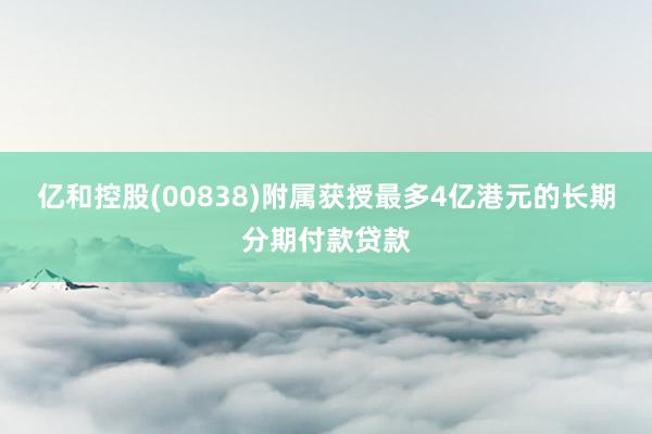 亿和控股(00838)附属获授最多4亿港元的长期分期付款贷款