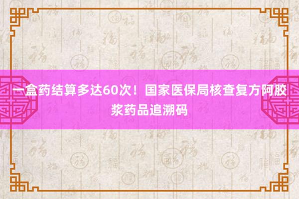 一盒药结算多达60次！国家医保局核查复方阿胶浆药品追溯码