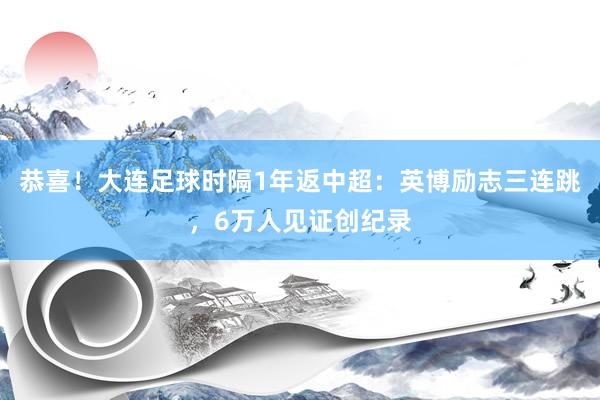 恭喜！大连足球时隔1年返中超：英博励志三连跳，6万人见证创纪录