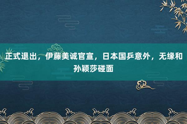 正式退出，伊藤美诚官宣，日本国乒意外，无缘和孙颖莎碰面