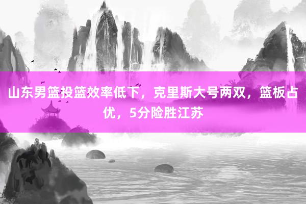 山东男篮投篮效率低下，克里斯大号两双，篮板占优，5分险胜江苏