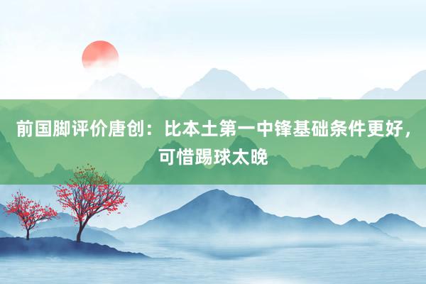 前国脚评价唐创：比本土第一中锋基础条件更好，可惜踢球太晚