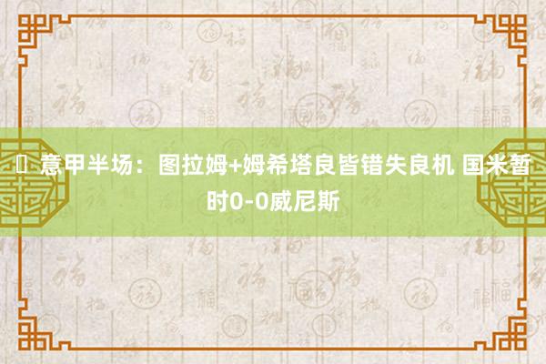 ⚽意甲半场：图拉姆+姆希塔良皆错失良机 国米暂时0-0威尼斯