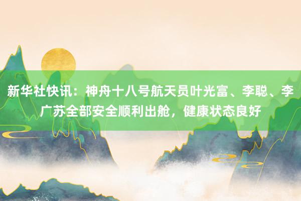 新华社快讯：神舟十八号航天员叶光富、李聪、李广苏全部安全顺利出舱，健康状态良好