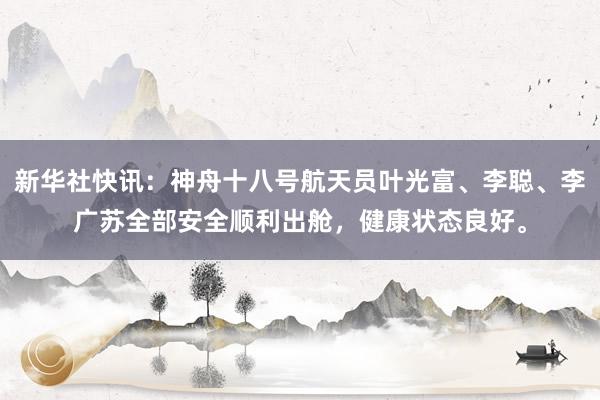 新华社快讯：神舟十八号航天员叶光富、李聪、李广苏全部安全顺利出舱，健康状态良好。