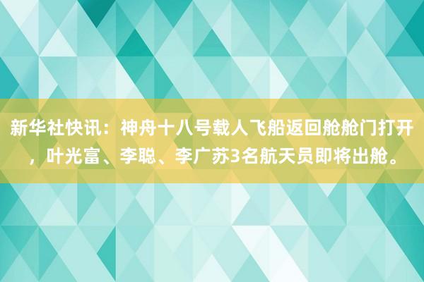 新华社快讯：神舟十八号载人飞船返回舱舱门打开，叶光富、李聪、李广苏3名航天员即将出舱。