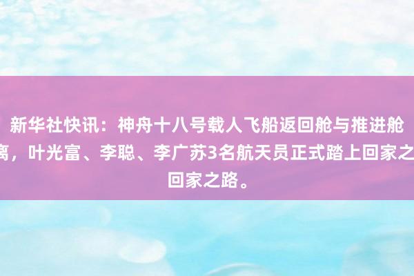 新华社快讯：神舟十八号载人飞船返回舱与推进舱分离，叶光富、李聪、李广苏3名航天员正式踏上回家之路。