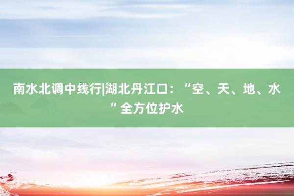 南水北调中线行|湖北丹江口：“空、天、地、水”全方位护水