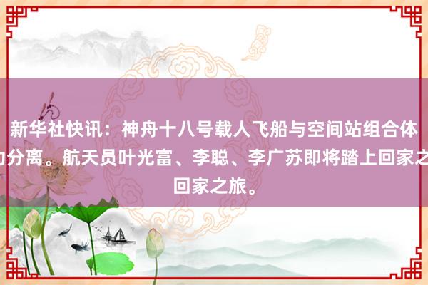 新华社快讯：神舟十八号载人飞船与空间站组合体成功分离。航天员叶光富、李聪、李广苏即将踏上回家之旅。