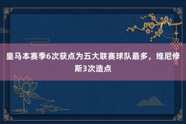 皇马本赛季6次获点为五大联赛球队最多，维尼修斯3次造点