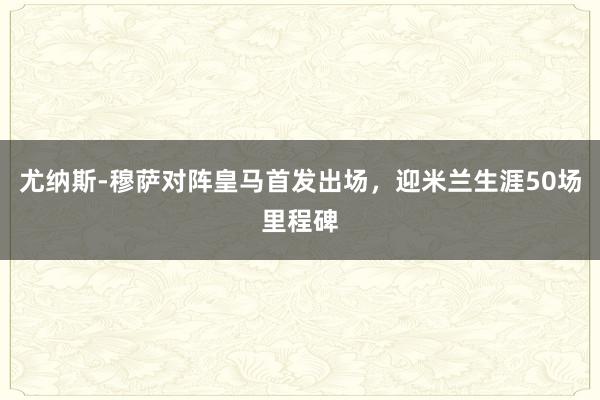 尤纳斯-穆萨对阵皇马首发出场，迎米兰生涯50场里程碑