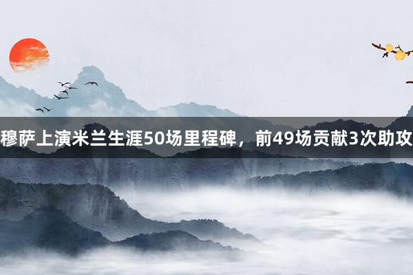 穆萨上演米兰生涯50场里程碑，前49场贡献3次助攻