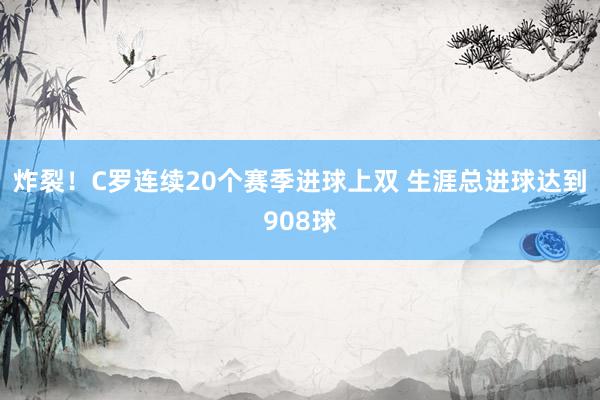 炸裂！C罗连续20个赛季进球上双 生涯总进球达到908球