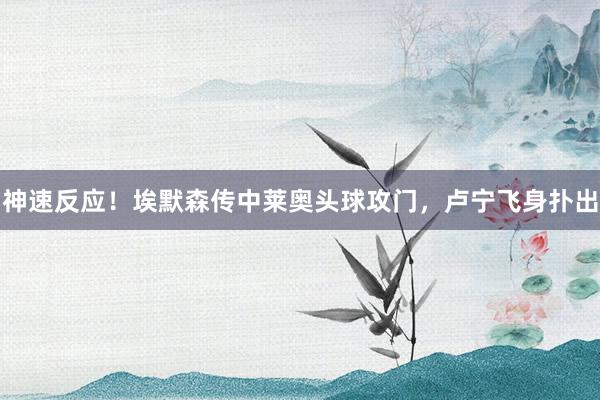 神速反应！埃默森传中莱奥头球攻门，卢宁飞身扑出