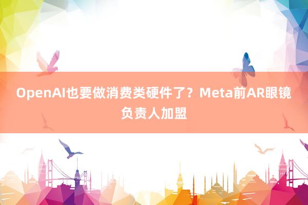 OpenAI也要做消费类硬件了？Meta前AR眼镜负责人加盟