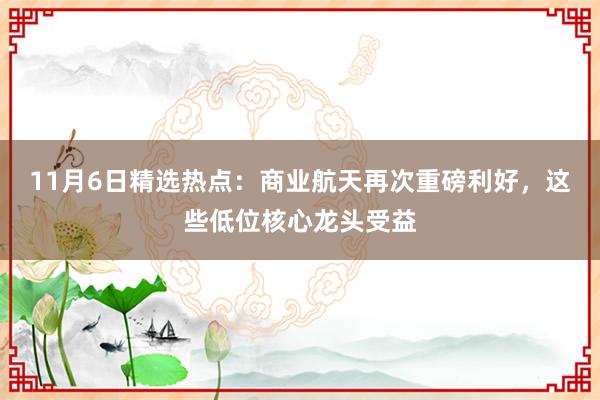 11月6日精选热点：商业航天再次重磅利好，这些低位核心龙头受益