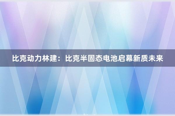 比克动力林建：比克半固态电池启幕新质未来