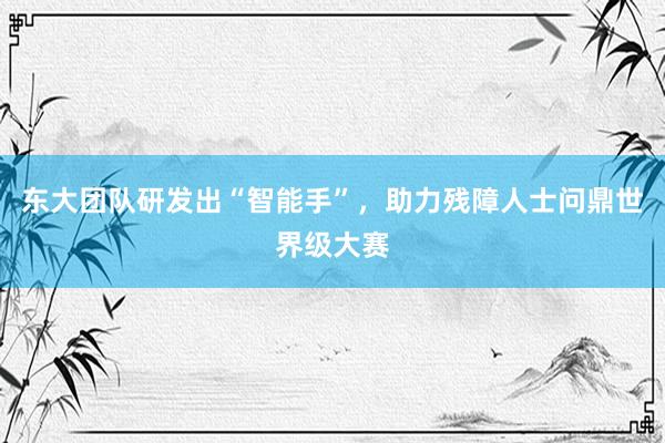 东大团队研发出“智能手”，助力残障人士问鼎世界级大赛