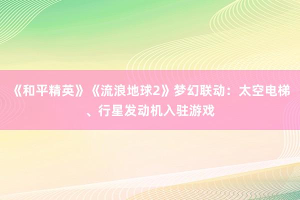 《和平精英》《流浪地球2》梦幻联动：太空电梯、行星发动机入驻游戏