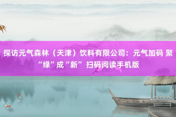 探访元气森林（天津）饮料有限公司：元气加码 聚“绿”成“新” 扫码阅读手机版