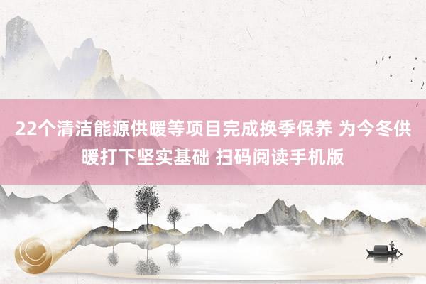 22个清洁能源供暖等项目完成换季保养 为今冬供暖打下坚实基础 扫码阅读手机版