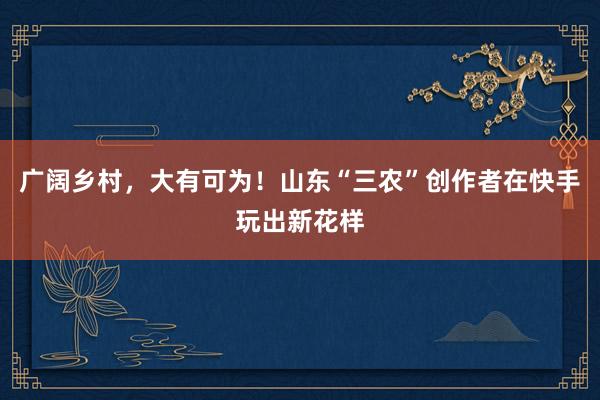 广阔乡村，大有可为！山东“三农”创作者在快手玩出新花样