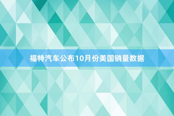 福特汽车公布10月份美国销量数据