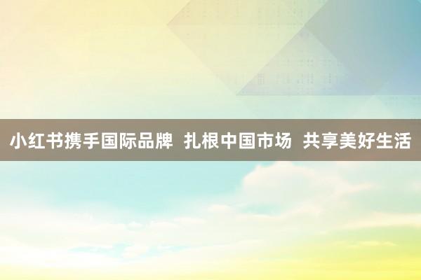 小红书携手国际品牌  扎根中国市场  共享美好生活