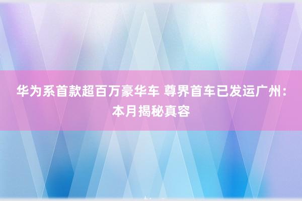 华为系首款超百万豪华车 尊界首车已发运广州：本月揭秘真容