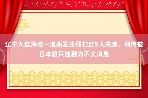 辽宁大连海域一渔船发生翻扣致9人失踪，网传被日本船只撞翻为不实消息