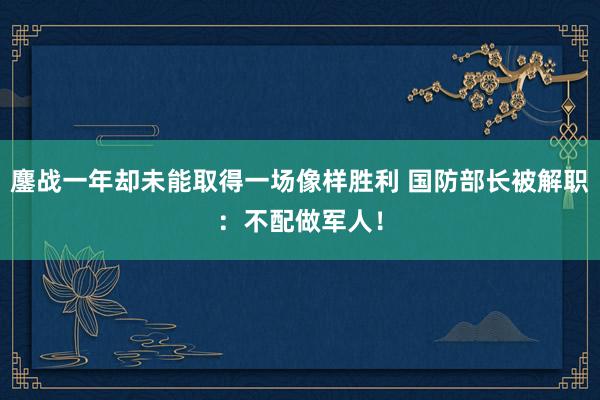 鏖战一年却未能取得一场像样胜利 国防部长被解职：不配做军人！