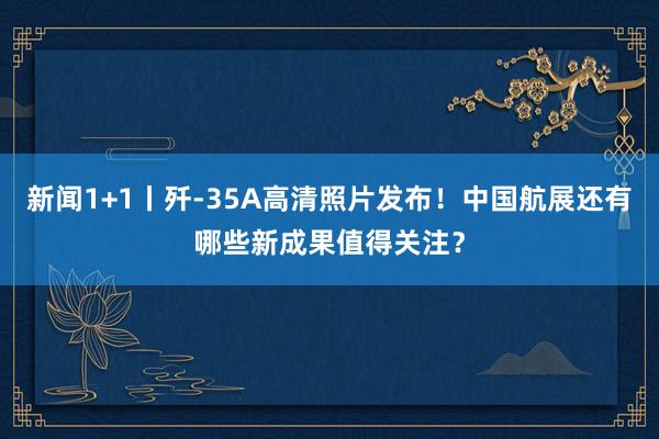 新闻1+1丨歼-35A高清照片发布！中国航展还有哪些新成果值得关注？