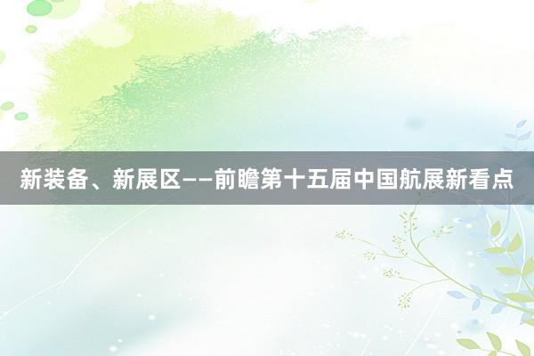 新装备、新展区——前瞻第十五届中国航展新看点