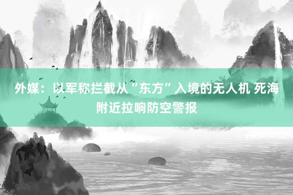 外媒：以军称拦截从“东方”入境的无人机 死海附近拉响防空警报