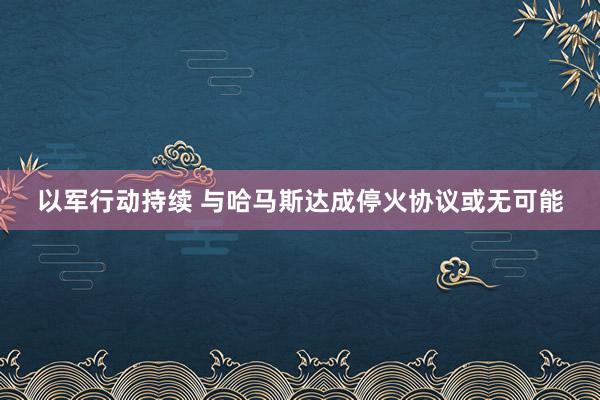 以军行动持续 与哈马斯达成停火协议或无可能