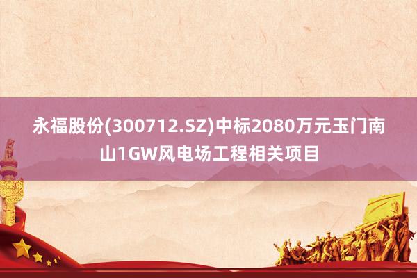 永福股份(300712.SZ)中标2080万元玉门南山1GW风电场工程相关项目